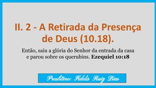 II. 2 - A Retirada da Presença
de Deus (10.18).
Então, saiu a glória do Senhor da entrada da casa
e parou sobre os querubins. Ezequiel 10:18
Presbítero: Fidelis Ruiz Dias
 