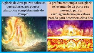 A glória de Javé pairou sobre os
querubins e, aos poucos,
afastou-se completamente do
Templo.
O profeta contempla essa glória
se levantando da porta e se
movendo para a
carruagem-trono que estava
parada para descer em cima dos
querubins.
 