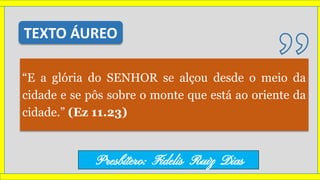 “E a glória do SENHOR se alçou desde o meio da
cidade e se pôs sobre o monte que está ao oriente da
cidade.” (Ez 11.23)
TEXTO ÁUREO
Presbítero: Fidelis Ruiz Dias
 