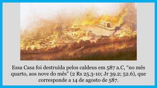 Essa Casa foi destruída pelos caldeus em 587 a.C, “no mês
quarto, aos nove do mês” (2 Rs 25.3-10; Jr 39.2; 52.6), que
corresponde a 14 de agosto de 587.
 
