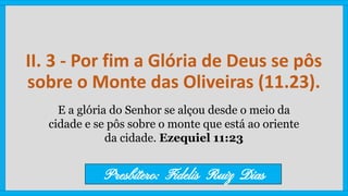 II. 3 - Por fim a Glória de Deus se pôs
sobre o Monte das Oliveiras (11.23).
E a glória do Senhor se alçou desde o meio da
cidade e se pôs sobre o monte que está ao oriente
da cidade. Ezequiel 11:23
Presbítero: Fidelis Ruiz Dias
 