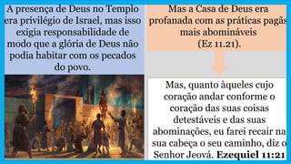 A presença de Deus no Templo
era privilégio de Israel, mas isso
exigia responsabilidade de
modo que a glória de Deus não
podia habitar com os pecados
do povo.
Mas a Casa de Deus era
profanada com as práticas pagãs
mais abomináveis
(Ez 11.21).
Mas, quanto àqueles cujo
coração andar conforme o
coração das suas coisas
detestáveis e das suas
abominações, eu farei recair na
sua cabeça o seu caminho, diz o
Senhor Jeová. Ezequiel 11:21
 