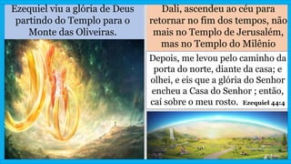Ezequiel viu a glória de Deus
partindo do Templo para o
Monte das Oliveiras.
Dali, ascendeu ao céu para
retornar no fim dos tempos, não
mais no Templo de Jerusalém,
mas no Templo do Milênio
Depois, me levou pelo caminho da
porta do norte, diante da casa; e
olhei, e eis que a glória do Senhor
encheu a Casa do Senhor ; então,
caí sobre o meu rosto. Ezequiel 44:4
 