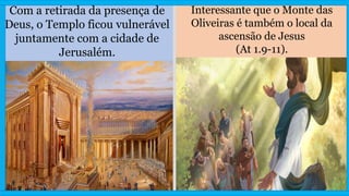Com a retirada da presença de
Deus, o Templo ficou vulnerável
juntamente com a cidade de
Jerusalém.
Interessante que o Monte das
Oliveiras é também o local da
ascensão de Jesus
(At 1.9-11).
 