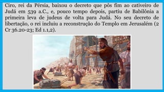 Ciro, rei da Pérsia, baixou o decreto que pôs fim ao cativeiro de
Judá em 539 a.C., e, pouco tempo depois, partiu de Babilônia a
primeira leva de judeus de volta para Judá. No seu decreto de
libertação, o rei incluiu a reconstrução do Templo em Jerusalém (2
Cr 36.20-23; Ed 1.1,2).
 