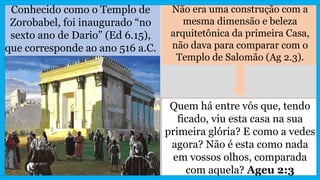 Conhecido como o Templo de
Zorobabel, foi inaugurado “no
sexto ano de Dario” (Ed 6.15),
que corresponde ao ano 516 a.C.
Não era uma construção com a
mesma dimensão e beleza
arquitetônica da primeira Casa,
não dava para comparar com o
Templo de Salomão (Ag 2.3).
Quem há entre vós que, tendo
ficado, viu esta casa na sua
primeira glória? E como a vedes
agora? Não é esta como nada
em vossos olhos, comparada
com aquela? Ageu 2:3
 
