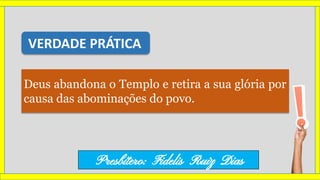 Deus abandona o Templo e retira a sua glória por
causa das abominações do povo.
VERDADE PRÁTICA
Presbítero: Fidelis Ruiz Dias
 