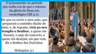 O pensamento no período
pós-exílio era de que o retorno
da glória de Deus era
escatológico (Ml 3.1).
Eis que eu envio o meu anjo, que
preparará o caminho diante de
mim; e, de repente, virá ao seu
templo o Senhor, a quem vós
buscais, o anjo do concerto, a
quem vós desejais; eis que vem,
diz o Senhor dos Exércitos.
Malaquias 3:1
 