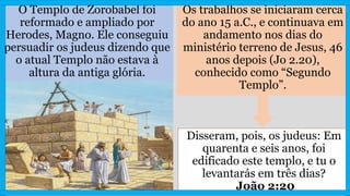 O Templo de Zorobabel foi
reformado e ampliado por
Herodes, Magno. Ele conseguiu
persuadir os judeus dizendo que
o atual Templo não estava à
altura da antiga glória.
Os trabalhos se iniciaram cerca
do ano 15 a.C., e continuava em
andamento nos dias do
ministério terreno de Jesus, 46
anos depois (Jo 2.20),
conhecido como “Segundo
Templo”.
Disseram, pois, os judeus: Em
quarenta e seis anos, foi
edificado este templo, e tu o
levantarás em três dias?
João 2:20
 