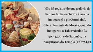 Não há registro de que a glória do
Senhor tenha enchido a Casa na
inauguração por Zorobabel,
diferentemente de Moisés, quando
inaugurou o Tabernáculo (Êx
40.34,35), e de Salomão, na
inauguração do Templo (2 Cr 7.1,2).
 
