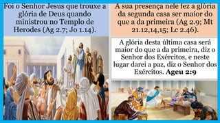 Foi o Senhor Jesus que trouxe a
glória de Deus quando
ministrou no Templo de
Herodes (Ag 2.7; Jo 1.14).
A sua presença nele fez a glória
da segunda casa ser maior do
que a da primeira (Ag 2.9; Mt
21.12,14,15; Lc 2.46).
A glória desta última casa será
maior do que a da primeira, diz o
Senhor dos Exércitos, e neste
lugar darei a paz, diz o Senhor dos
Exércitos. Ageu 2:9
 
