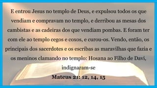 E entrou Jesus no templo de Deus, e expulsou todos os que
vendiam e compravam no templo, e derribou as mesas dos
cambistas e as cadeiras dos que vendiam pombas. E foram ter
com ele ao templo cegos e coxos, e curou-os. Vendo, então, os
principais dos sacerdotes e os escribas as maravilhas que fazia e
os meninos clamando no templo: Hosana ao Filho de Davi,
indignaram-se
Mateus 21: 12, 14, 15
 