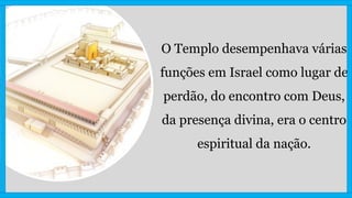 O Templo desempenhava várias
funções em Israel como lugar de
perdão, do encontro com Deus,
da presença divina, era o centro
espiritual da nação.
 