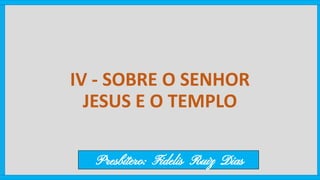 IV - SOBRE O SENHOR
JESUS E O TEMPLO
Presbítero: Fidelis Ruiz Dias
 