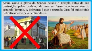 Assim como a glória do Senhor deixou o Templo antes de sua
destruição pelos caldeus, da mesma forma aconteceu com o
segundo Templo. A diferença é que a segunda Casa foi substituída
definitivamente pelo Senhor Jesus.
 