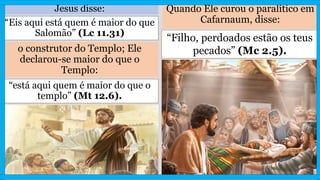 Jesus disse:
“Eis aqui está quem é maior do que
Salomão” (Lc 11.31)
o construtor do Templo; Ele
declarou-se maior do que o
Templo:
“está aqui quem é maior do que o
templo” (Mt 12.6).
Quando Ele curou o paralítico em
Cafarnaum, disse:
“Filho, perdoados estão os teus
pecados” (Mc 2.5).
 