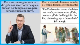 Era uma mensagem velada
dirigida aos sacerdotes de que a
função do Templo estava para
ser concluída em breve.
Com a vinda de Jesus ao mundo,
o Templo tornou-se redundante:
“E o Verbo se fez carne e habitou
entre nós, e vimos a sua glória,
como a glória do Unigênito do
Pai, cheio de graça e de verdade”
(Jo 1.14).
 