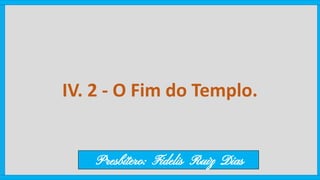 IV. 2 - O Fim do Templo.
Presbítero: Fidelis Ruiz Dias
 