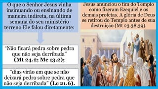 O que o Senhor Jesus vinha
insinuando ou ensinando de
maneira indireta, na última
semana do seu ministério
terreno Ele falou diretamente:
Jesus anunciou o fim do Templo
como fizeram Ezequiel e os
demais profetas. A glória de Deus
se retirou do Templo antes de sua
destruição (Mt 23.38,39).
“dias virão em que se não
deixará pedra sobre pedra que
não seja derribada” (Lc 21.6).
“Não ficará pedra sobre pedra
que não seja derribada”
(Mt 24.2; Mc 13.2);
 