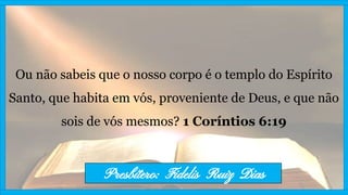 Ou não sabeis que o nosso corpo é o templo do Espírito
Santo, que habita em vós, proveniente de Deus, e que não
sois de vós mesmos? 1 Coríntios 6:19
Presbítero: Fidelis Ruiz Dias
 