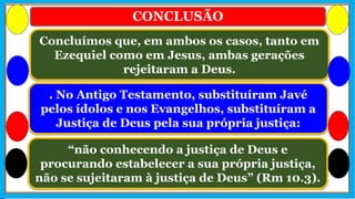 CONCLUSÃO
. No Antigo Testamento, substituíram Javé
pelos ídolos e nos Evangelhos, substituíram a
Justiça de Deus pela sua própria justiça:
Concluímos que, em ambos os casos, tanto em
Ezequiel como em Jesus, ambas gerações
rejeitaram a Deus.
“não conhecendo a justiça de Deus e
procurando estabelecer a sua própria justiça,
não se sujeitaram à justiça de Deus” (Rm 10.3).
 