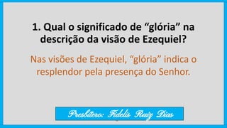 1. Qual o significado de “glória” na
descrição da visão de Ezequiel?
Nas visões de Ezequiel, “glória” indica o
resplendor pela presença do Senhor.
Presbítero: Fidelis Ruiz Dias
 