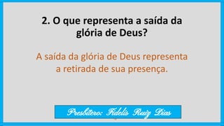 2. O que representa a saída da
glória de Deus?
A saída da glória de Deus representa
a retirada de sua presença.
Presbítero: Fidelis Ruiz Dias
 