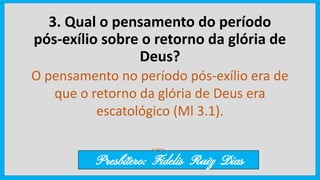 3. Qual o pensamento do período
pós-exílio sobre o retorno da glória de
Deus?
O pensamento no período pós-exílio era de
que o retorno da glória de Deus era
escatológico (Ml 3.1).
Presbítero: Fidelis Ruiz Dias
 