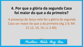 4. Por que a glória da segunda Casa
foi maior do que a da primeira?
A presença de Jesus nele fez a glória da segunda
Casa ser maior do que a da primeira (Ag 2.9; Mt
21.12, 14, 15; Lc 2.46).
Presbítero: Fidelis Ruiz Dias
 