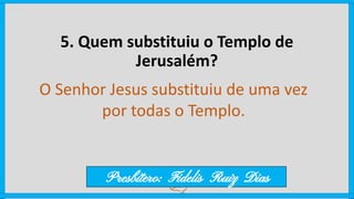 5. Quem substituiu o Templo de
Jerusalém?
O Senhor Jesus substituiu de uma vez
por todas o Templo.
Presbítero: Fidelis Ruiz Dias
 