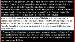 O afastamento da glória de Deus do Templo em Jerusalém é a confirmação cabal
de que o Espírito de Deus não pode habitar onde há pecado, desobediência e
toda sorte de idolatria. Em resposta à apostasia e aos atos pecaminosos
cometidos não apenas pela liderança política e religiosa, mas também por todo o
povo de Israel, o Senhor decidiu remover a sua glória da Casa que havia sido
dedicada para adoração e que levaria o seu nome (2 Cr 7.15,16).
A presença de Deus pode deixar o seu povo? Na lição anterior estudamos a
respeito das abominações do Templo, que teve a idolatria como principal ato de
rebelião contra o Deus de Israel. A consequência: a glória de Deus deixou o
Templo. Essa glória representa a presença divina entre o povo. Então, isso pode
acontecer hoje?
? É possível Deus abandonar o seu povo por causa dos pecados deliberados? Na
lição desta semana veremos que sim. É preciso cuidar para que a presença de
Deus não se afaste de nossas vidas, pois é muito preciosa. Não podemos viver
sem a presença de Deus.
 