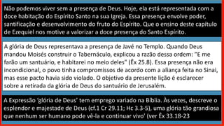 Não podemos viver sem a presença de Deus. Hoje, ela está representada com a
doce habitação do Espírito Santo na sua Igreja. Essa presença envolve poder,
santificação e desenvolvimento do fruto do Espírito. Que o ensino deste capítulo
de Ezequiel nos motive a valorizar a doce presença do Santo Espírito.
A glória de Deus representava a presença de Javé no Templo. Quando Deus
mandou Moisés construir o Tabernáculo, explicou a razão dessa ordem: ”E me
farão um santuário, e habitarei no meio deles” (Êx 25.8). Essa presença não era
incondicional, o povo tinha compromissos de acordo com a aliança feita no Sinai,
mas esse pacto havia sido violado. O objetivo da presente lição é esclarecer
sobre a retirada da glória de Deus do santuário de Jerusalém.
A Expressão ‘glória de Deus’ tem emprego variado na Bíblia. Às vezes, descreve o
esplendor e majestade de Deus (cf.1 Cr 29.11; Hc 3.3-5), uma glória tão grandiosa
que nenhum ser humano pode vê-la e continuar vivo’ (ver Êx 33.18-23).
 