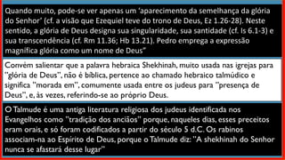 Quando muito, pode-se ver apenas um ‘aparecimento da semelhança da glória
do Senhor’ (cf. a visão que Ezequiel teve do trono de Deus, Ez 1.26-28). Neste
sentido, a glória de Deus designa sua singularidade, sua santidade (cf. Is 6.1-3) e
sua transcendência (cf. Rm 11.36; Hb 13.21). Pedro emprega a expressão
magnífica glória como um nome de Deus”
Convém salientar que a palavra hebraica Shekhinah, muito usada nas igrejas para
”glória de Deus”, não é bíblica, pertence ao chamado hebraico talmúdico e
significa ”morada em”, comumente usada entre os judeus para ”presença de
Deus”, e, às vezes, referindo-se ao próprio Deus.
O Talmude é uma antiga literatura religiosa dos judeus identificada nos
Evangelhos como ”tradição dos anciãos” porque, naqueles dias, esses preceitos
eram orais, e só foram codificados a partir do século 5 d.C. Os rabinos
associam-na ao Espírito de Deus, porque o Talmude diz: ”A shekhinah do Senhor
nunca se afastará desse lugar”
 