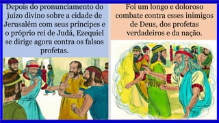 Depois do pronunciamento do
juízo divino sobre a cidade de
Jerusalém com seus príncipes e
o próprio rei de Judá, Ezequiel
se dirige agora contra os falsos
profetas.
Foi um longo e doloroso
combate contra esses inimigos
de Deus, dos profetas
verdadeiros e da nação.
 