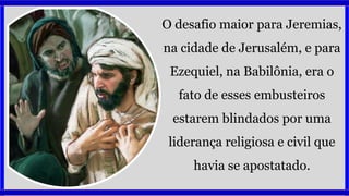 O desafio maior para Jeremias,
na cidade de Jerusalém, e para
Ezequiel, na Babilônia, era o
fato de esses embusteiros
estarem blindados por uma
liderança religiosa e civil que
havia se apostatado.
 