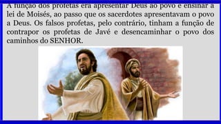 A função dos profetas era apresentar Deus ao povo e ensinar a
lei de Moisés, ao passo que os sacerdotes apresentavam o povo
a Deus. Os falsos profetas, pelo contrário, tinham a função de
contrapor os profetas de Javé e desencaminhar o povo dos
caminhos do SENHOR.
 