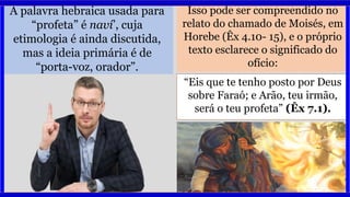 A palavra hebraica usada para
“profeta” é naví’, cuja
etimologia é ainda discutida,
mas a ideia primária é de
“porta-voz, orador”.
Isso pode ser compreendido no
relato do chamado de Moisés, em
Horebe (Êx 4.10- 15), e o próprio
texto esclarece o significado do
ofício:
“Eis que te tenho posto por Deus
sobre Faraó; e Arão, teu irmão,
será o teu profeta” (Êx 7.1).
 