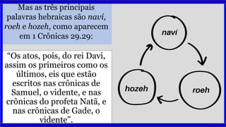Mas as três principais
palavras hebraicas são naví,
roeh e hozeh, como aparecem
em 1 Crônicas 29.29:
“Os atos, pois, do rei Davi,
assim os primeiros como os
últimos, eis que estão
escritos nas crônicas de
Samuel, o vidente, e nas
crônicas do profeta Natã, e
nas crônicas de Gade, o
vidente”.
 