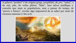 A palavra “profeta” é de origem grega, prophētēs, de pro, “antes”, e
da raiz, phe, do verbo phēmi, “falar”. Isso talvez justifique o
conceito que mais se popularizou, com o passar do tempo, de
“prever o futuro”, revelar algo impossível de se saber por meio de
recursos naturais (1 Sm 9.6).
 