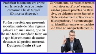 Profetizar falsamente era crime
em Israel sob pena de morte
conforme a lei de Moisés
(Dt 13.1-5; 18.20-22).
Curiosamente, os mesmos termos
hebraicos naví‘, roeh e hozeh,
usados para os profetas do Deus
vivo, ou videntes como Samuel e
Gade, são também aplicados aos
falsos profetas, é o contexto que
vai identificar entre o verdadeiro
e o falso no Antigo Testamento.
Porém o profeta que presumir
soberbamente de falar alguma
palavra em meu nome, que eu
lhe não tenho mandado falar, ou
o que falar em nome de outros
deuses, o tal profeta morrerá.
Deuteronômio 18:20
 