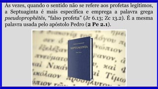 Às vezes, quando o sentido não se refere aos profetas legítimos,
a Septuaginta é mais específica e emprega a palavra grega
pseudoprophētēs, “falso profeta” (Jr 6.13; Zc 13.2). É a mesma
palavra usada pelo apóstolo Pedro (2 Pe 2.1).
 
