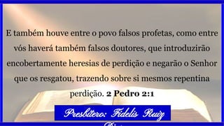 E também houve entre o povo falsos profetas, como entre
vós haverá também falsos doutores, que introduzirão
encobertamente heresias de perdição e negarão o Senhor
que os resgatou, trazendo sobre si mesmos repentina
perdição. 2 Pedro 2:1
Presbítero: Fidelis Ruiz
 