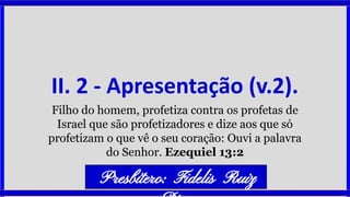 II. 2 - Apresentação (v.2).
Filho do homem, profetiza contra os profetas de
Israel que são profetizadores e dize aos que só
profetizam o que vê o seu coração: Ouvi a palavra
do Senhor. Ezequiel 13:2
Presbítero: Fidelis Ruiz
 