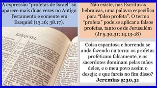 A expressão “profetas de Israel” só
aparece mais duas vezes no Antigo
Testamento e somente em
Ezequiel (13.16; 38.17).
Não existe, nas Escrituras
hebraicas, uma palavra específica
para “falso profeta”. O termo
“profeta” pode se aplicar a falsos
profetas, tanto os de Jerusalém
(Jr 5.30,31; 14.13-18)
Coisa espantosa e horrenda se
anda fazendo na terra: os profetas
profetizam falsamente, e os
sacerdotes dominam pelas mãos
deles, e o meu povo assim o
deseja; e que fareis no fim disso?
Jeremias 5:30,31
 