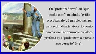 Os “profetizadores”, ou “que
profetizam”, ou ainda, “estão
profetizando”, é um pleonasmo,
uma redundância até certo ponto
sarcástica. Ele denuncia os falsos
profetas que “profetizam o que vê o
seu coração” (v.2).
 