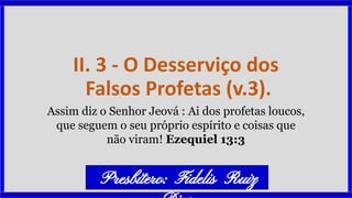 II. 3 - O Desserviço dos
Falsos Profetas (v.3).
Assim diz o Senhor Jeová : Ai dos profetas loucos,
que seguem o seu próprio espírito e coisas que
não viram! Ezequiel 13:3
Presbítero: Fidelis Ruiz
 