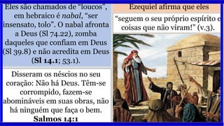 Eles são chamados de “loucos”,
em hebraico é nabal, “ser
insensato, tolo”. O nabal afronta
a Deus (Sl 74.22), zomba
daqueles que confiam em Deus
(Sl 39.8) e não acredita em Deus
(Sl 14.1; 53.1).
Ezequiel afirma que eles
Disseram os néscios no seu
coração: Não há Deus. Têm-se
corrompido, fazem-se
abomináveis em suas obras, não
há ninguém que faça o bem.
Salmos 14:1
“seguem o seu próprio espírito e
coisas que não viram!” (v.3).
 