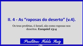 II. 4 - As “raposas do deserto” (v.4).
Os teus profetas, ó Israel, são como raposas nos
desertos. Ezequiel 13:4
Presbítero: Fidelis Ruiz
 