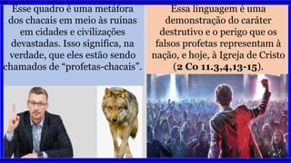 Esse quadro é uma metáfora
dos chacais em meio às ruínas
em cidades e civilizações
devastadas. Isso significa, na
verdade, que eles estão sendo
chamados de “profetas-chacais”.
Essa linguagem é uma
demonstração do caráter
destrutivo e o perigo que os
falsos profetas representam à
nação, e hoje, à Igreja de Cristo
(2 Co 11.3,4,13-15).
 