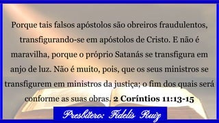 Porque tais falsos apóstolos são obreiros fraudulentos,
transfigurando-se em apóstolos de Cristo. E não é
maravilha, porque o próprio Satanás se transfigura em
anjo de luz. Não é muito, pois, que os seus ministros se
transfigurem em ministros da justiça; o fim dos quais será
conforme as suas obras. 2 Coríntios 11:13-15
Presbítero: Fidelis Ruiz
 